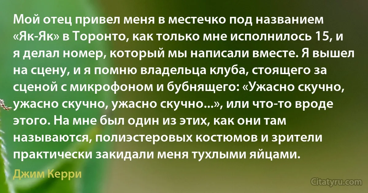 Мой отец привел меня в местечко под названием «Як-Як» в Торонто, как только мне исполнилось 15, и я делал номер, который мы написали вместе. Я вышел на сцену, и я помню владельца клуба, стоящего за сценой с микрофоном и бубнящего: «Ужасно скучно, ужасно скучно, ужасно скучно...», или что-то вроде этого. На мне был один из этих, как они там называются, полиэстеровых костюмов и зрители практически закидали меня тухлыми яйцами. (Джим Керри)