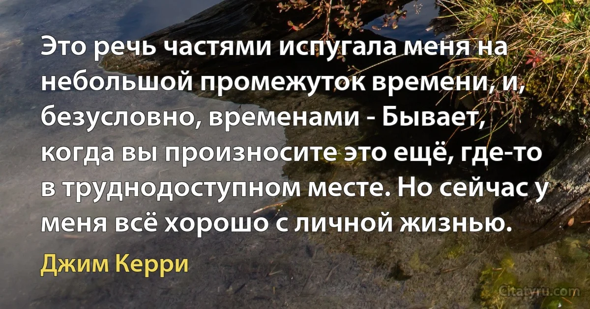 Это речь частями испугала меня на небольшой промежуток времени, и, безусловно, временами - Бывает, когда вы произносите это ещё, где-то в труднодоступном месте. Но сейчас у меня всё хорошо с личной жизнью. (Джим Керри)