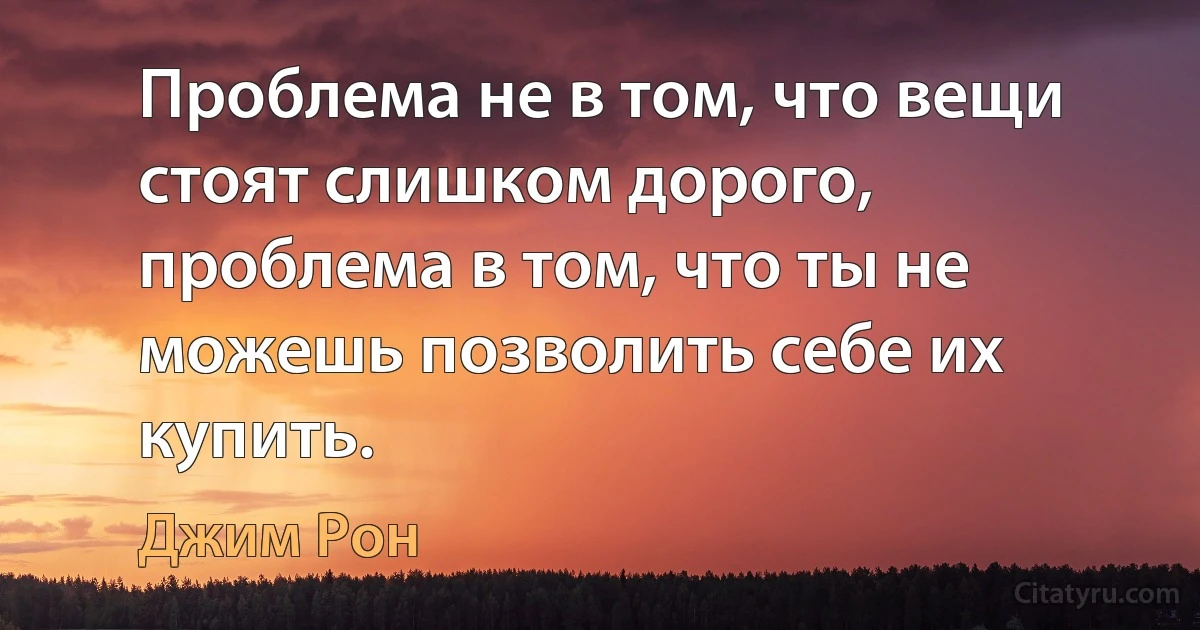 Проблема не в том, что вещи стоят слишком дорого, проблема в том, что ты не можешь позволить себе их купить. (Джим Рон)