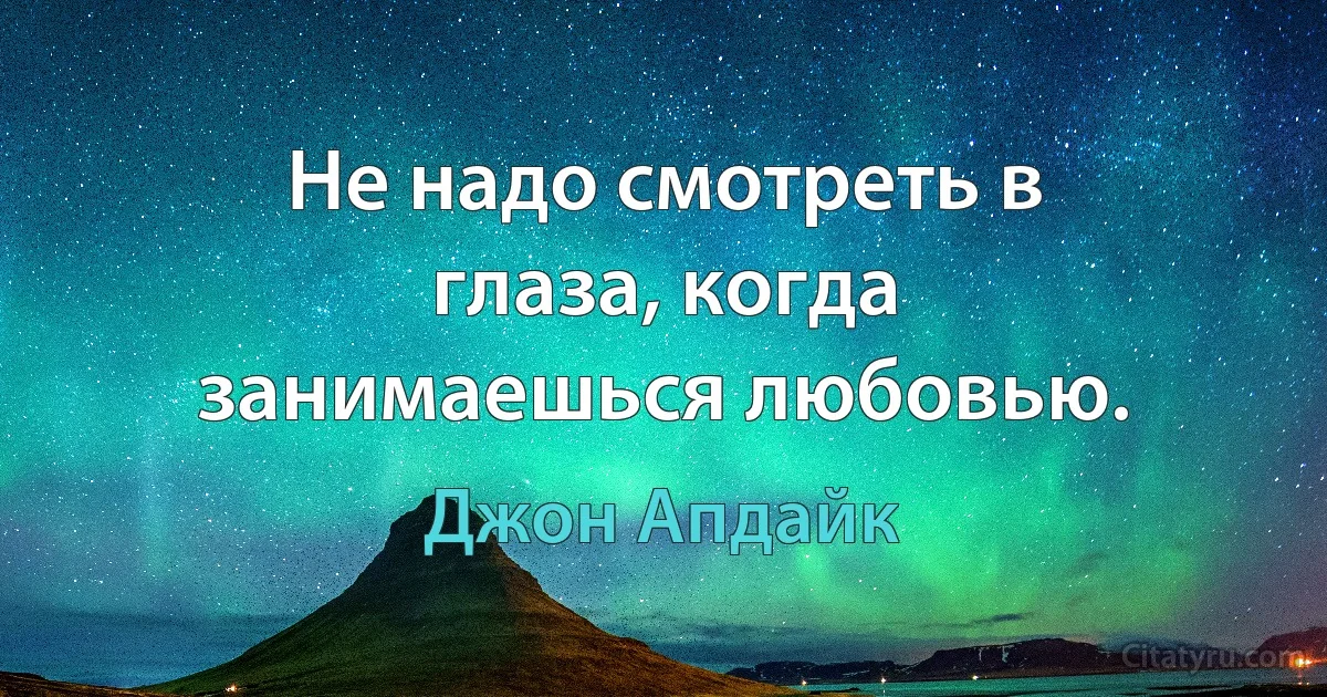 Не надо смотреть в глаза, когда занимаешься любовью. (Джон Апдайк)