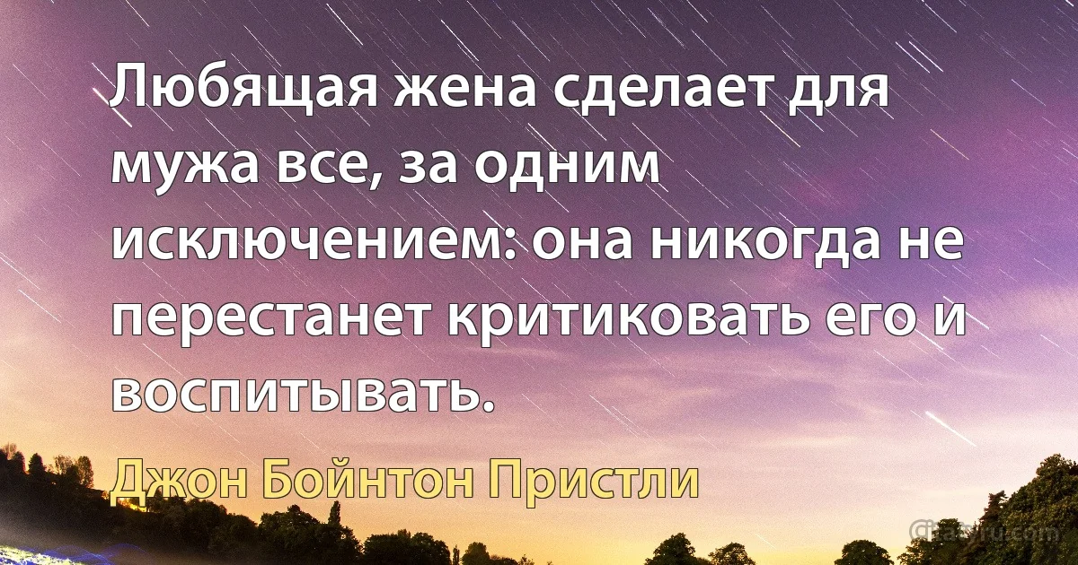 Любящая жена сделает для мужа все, за одним исключением: она никогда не перестанет критиковать его и воспитывать. (Джон Бойнтон Пристли)