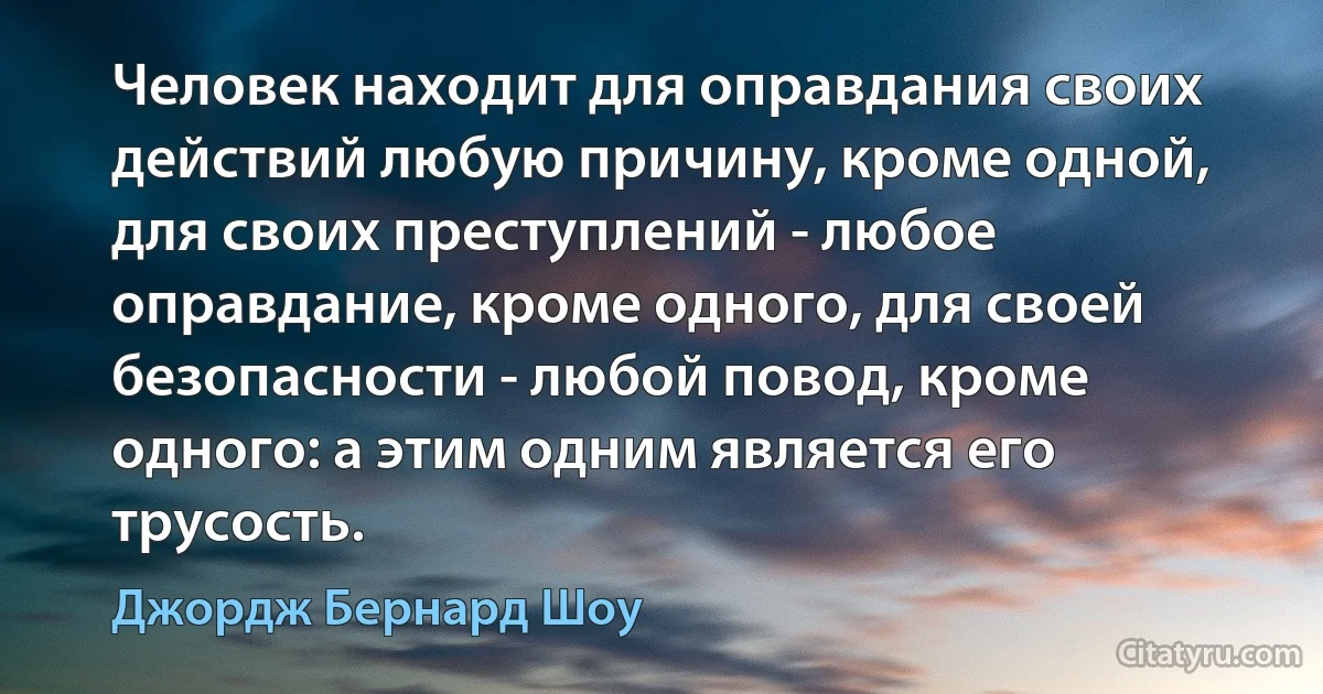 Человек находит для оправдания своих действий любую причину, кроме одной, для своих преступлений - любое оправдание, кроме одного, для своей безопасности - любой повод, кроме одного: а этим одним является его трусость. (Джордж Бернард Шоу)