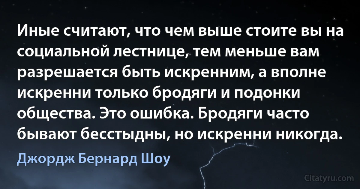 Иные считают, что чем выше стоите вы на социальной лестнице, тем меньше вам разрешается быть искренним, а вполне искренни только бродяги и подонки общества. Это ошибка. Бродяги часто бывают бесстыдны, но искренни никогда. (Джордж Бернард Шоу)