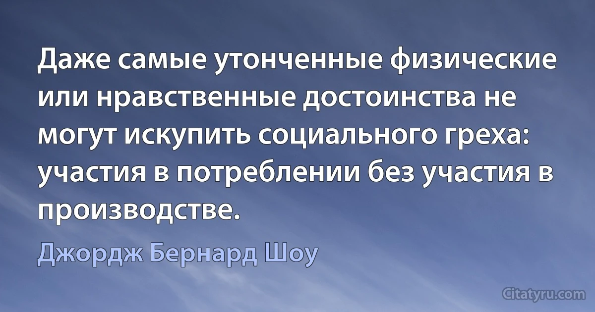 Даже самые утонченные физические или нравственные достоинства не могут искупить социального греха: участия в потреблении без участия в производстве. (Джордж Бернард Шоу)