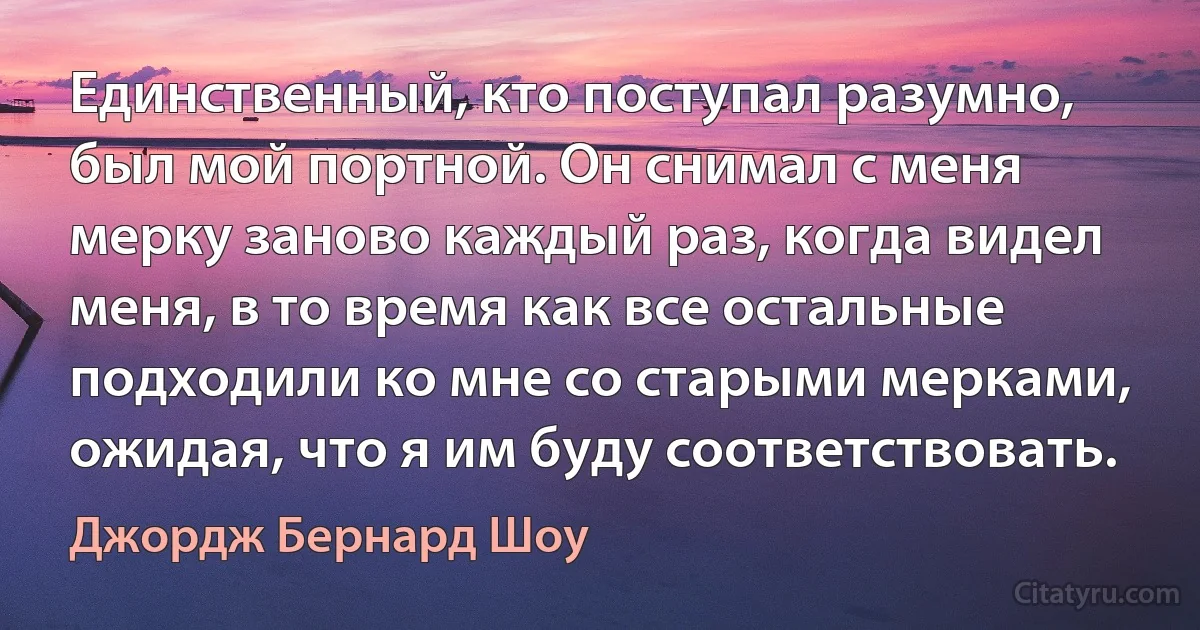 Единственный, кто поступал разумно, был мой портной. Он снимал с меня мерку заново каждый раз, когда видел меня, в то время как все остальные подходили ко мне со старыми мерками, ожидая, что я им буду соответствовать. (Джордж Бернард Шоу)