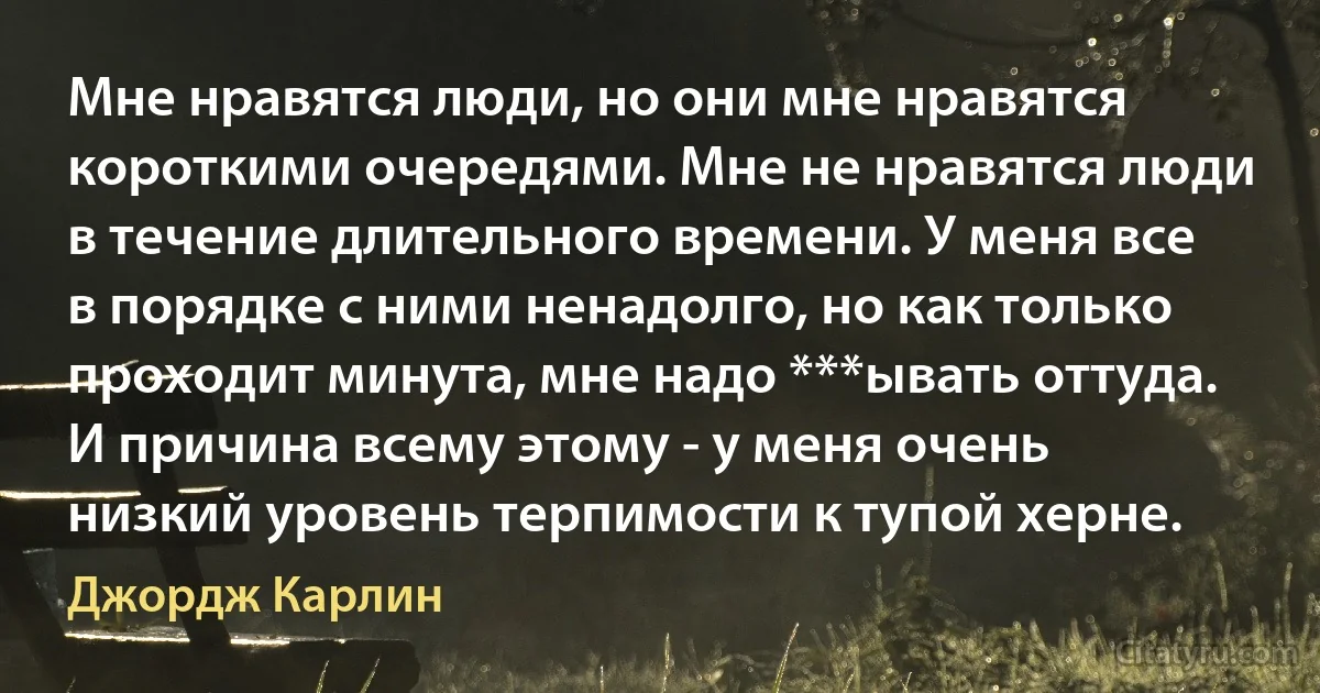 Мне нравятся люди, но они мне нравятся короткими очередями. Мне не нравятся люди в течение длительного времени. У меня все в порядке с ними ненадолго, но как только проходит минута, мне надо ***ывать оттуда. И причина всему этому - у меня очень низкий уровень терпимости к тупой херне. (Джордж Карлин)