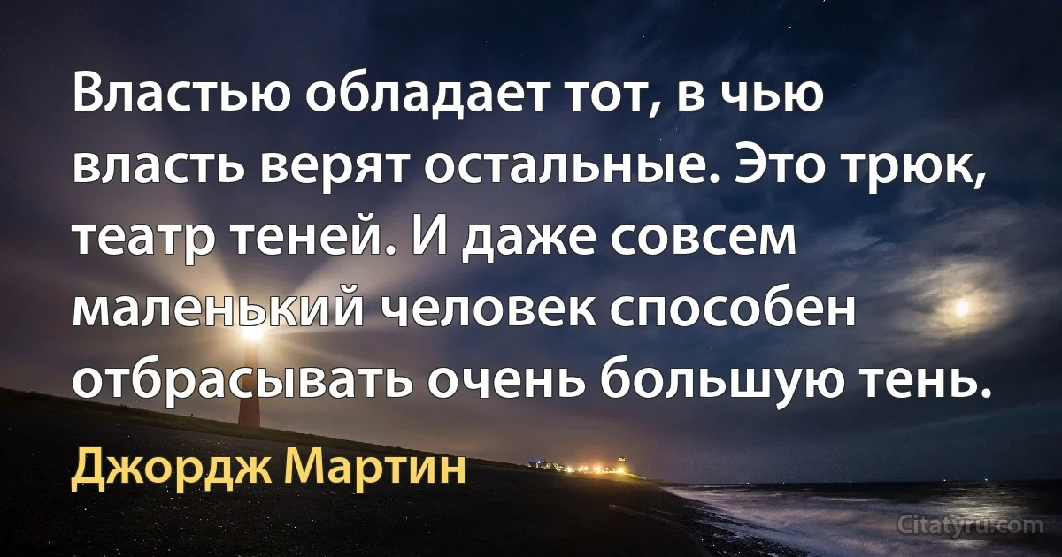 Властью обладает тот, в чью власть верят остальные. Это трюк, театр теней. И даже совсем маленький человек способен отбрасывать очень большую тень. (Джордж Мартин)