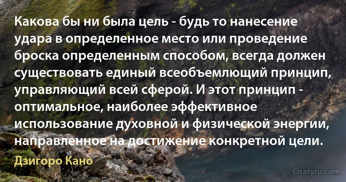 Какова бы ни была цель - будь то нанесение удара в определенное место или проведение броска определенным способом, всегда должен существовать единый всеобъемлющий принцип, управляющий всей сферой. И этот принцип - оптимальное, наиболее эффективное использование духовной и физической энергии, направленное на достижение конкретной цели. (Дзигоро Кано)