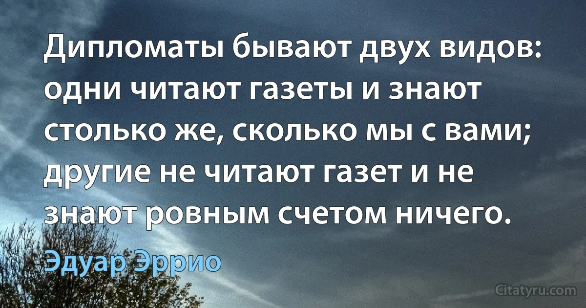 Дипломаты бывают двух видов: одни читают газеты и знают столько же, сколько мы с вами; другие не читают газет и не знают ровным счетом ничего. (Эдуар Эррио)