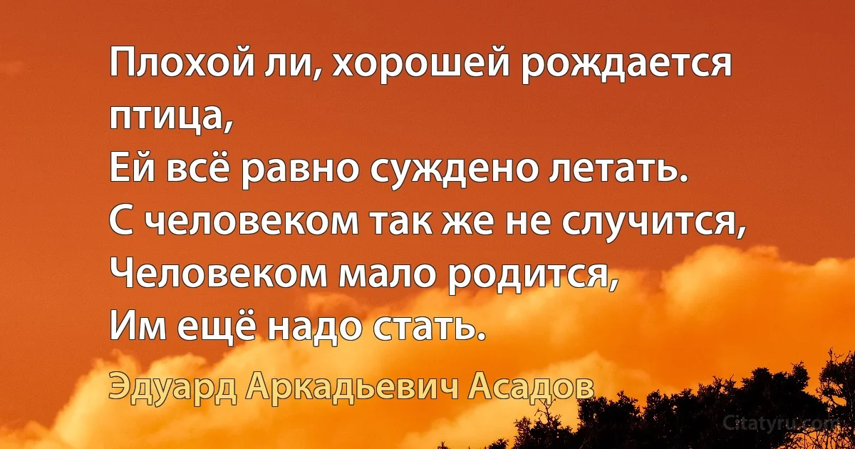 Плохой ли, хорошей рождается птица,
Ей всё равно суждено летать.
С человеком так же не случится,
Человеком мало родится,
Им ещё надо стать. (Эдуард Аркадьевич Асадов)