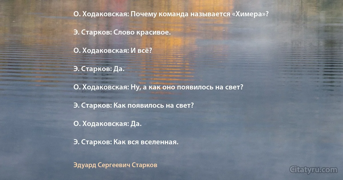 О. Ходаковская: Почему команда называется «Химера»?

Э. Старков: Слово красивое.

О. Ходаковская: И всё?

Э. Старков: Да.

О. Ходаковская: Ну, а как оно появилось на свет?

Э. Старков: Как появилось на свет?

О. Ходаковская: Да.

Э. Старков: Как вся вселенная. (Эдуард Сергеевич Старков)