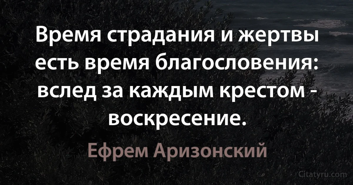 Время страдания и жертвы есть время благословения: вслед за каждым крестом - воскресение. (Ефрем Аризонский)