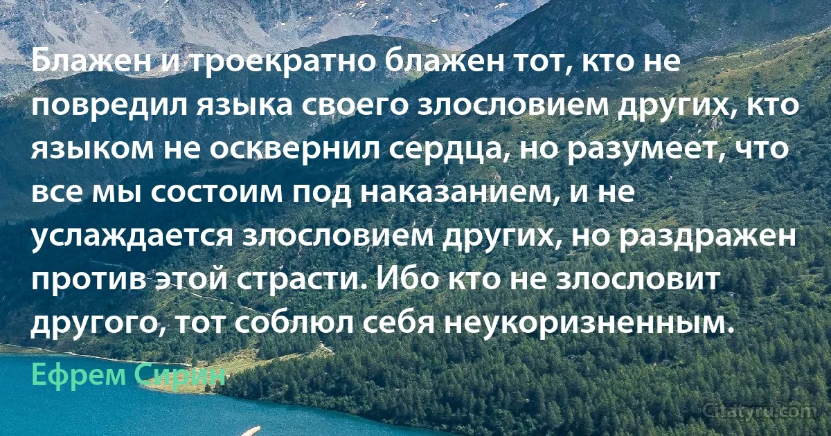 Блажен и троекратно блажен тот, кто не повредил языка своего злословием других, кто языком не осквернил сердца, но разумеет, что все мы состоим под наказанием, и не услаждается злословием других, но раздражен против этой страсти. Ибо кто не злословит другого, тот соблюл себя неукоризненным. (Ефрем Сирин)