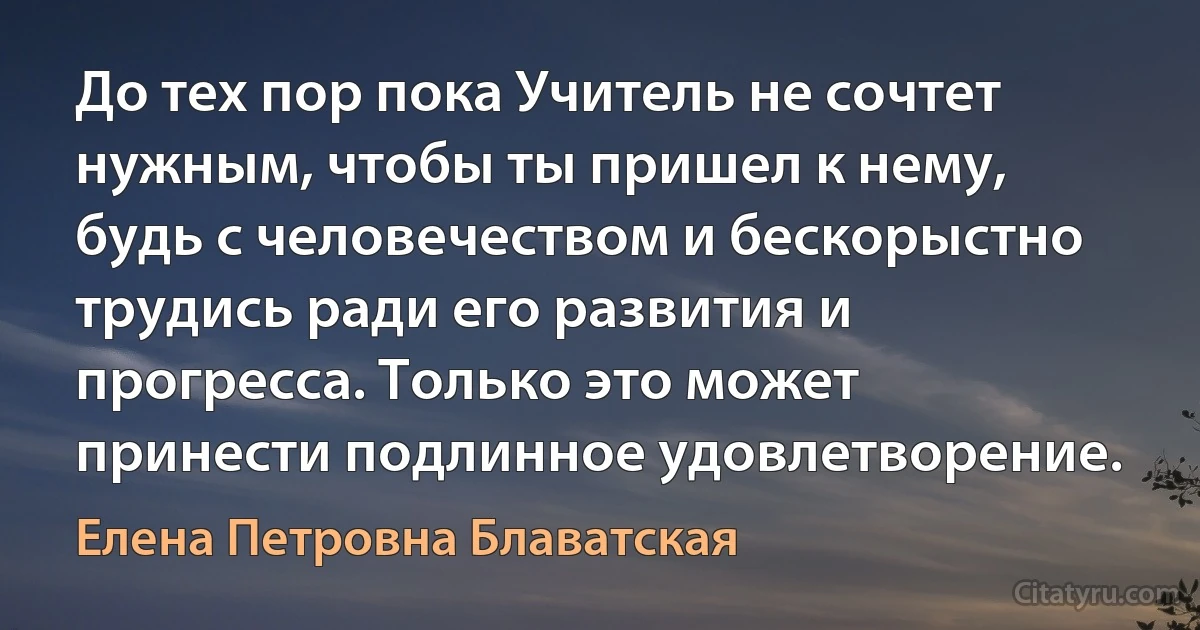 До тех пор пока Учитель не сочтет нужным, чтобы ты пришел к нему, будь с человечеством и бескорыстно трудись ради его развития и прогресса. Только это может принести подлинное удовлетворение. (Елена Петровна Блаватская)