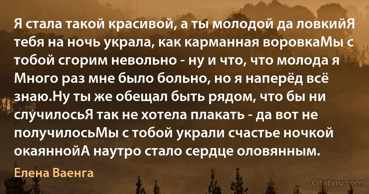 Я стала такой красивой, а ты молодой да ловкийЯ тебя на ночь украла, как карманная воровкаМы с тобой сгорим невольно - ну и что, что молода я Много раз мне было больно, но я наперёд всё знаю.Ну ты же обещал быть рядом, что бы ни случилосьЯ так не хотела плакать - да вот не получилосьМы с тобой украли счастье ночкой окаяннойА наутро стало сердце оловянным. (Елена Ваенга)