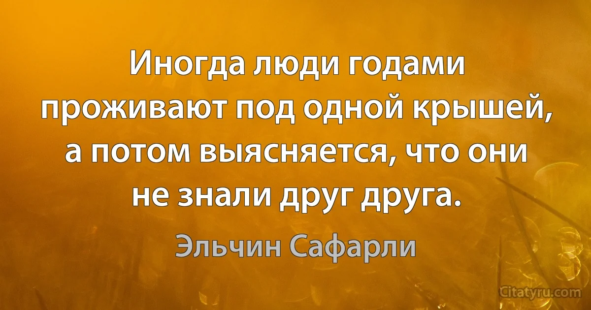 Иногда люди годами проживают под одной крышей, а потом выясняется, что они не знали друг друга. (Эльчин Сафарли)