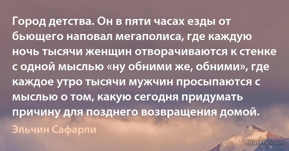 Город детства. Он в пяти часах езды от бьющего наповал мегаполиса, где каждую ночь тысячи женщин отворачиваются к стенке с одной мыслью «ну обними же, обними», где каждое утро тысячи мужчин просыпаются с мыслью о том, какую сегодня придумать причину для позднего возвращения домой. (Эльчин Сафарли)