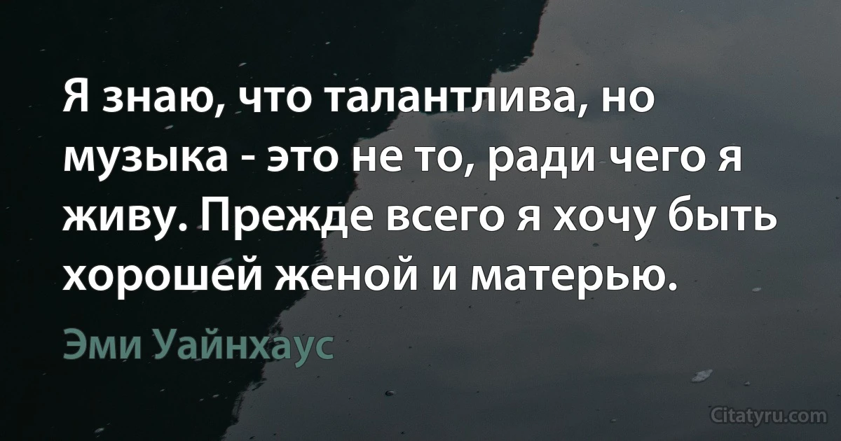 Я знаю, что талантлива, но музыка - это не то, ради чего я живу. Прежде всего я хочу быть хорошей женой и матерью. (Эми Уайнхаус)