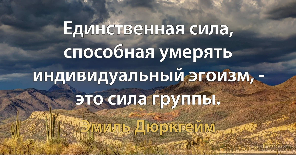 Единственная сила, способная умерять индивидуальный эгоизм, - это сила группы. (Эмиль Дюркгейм)