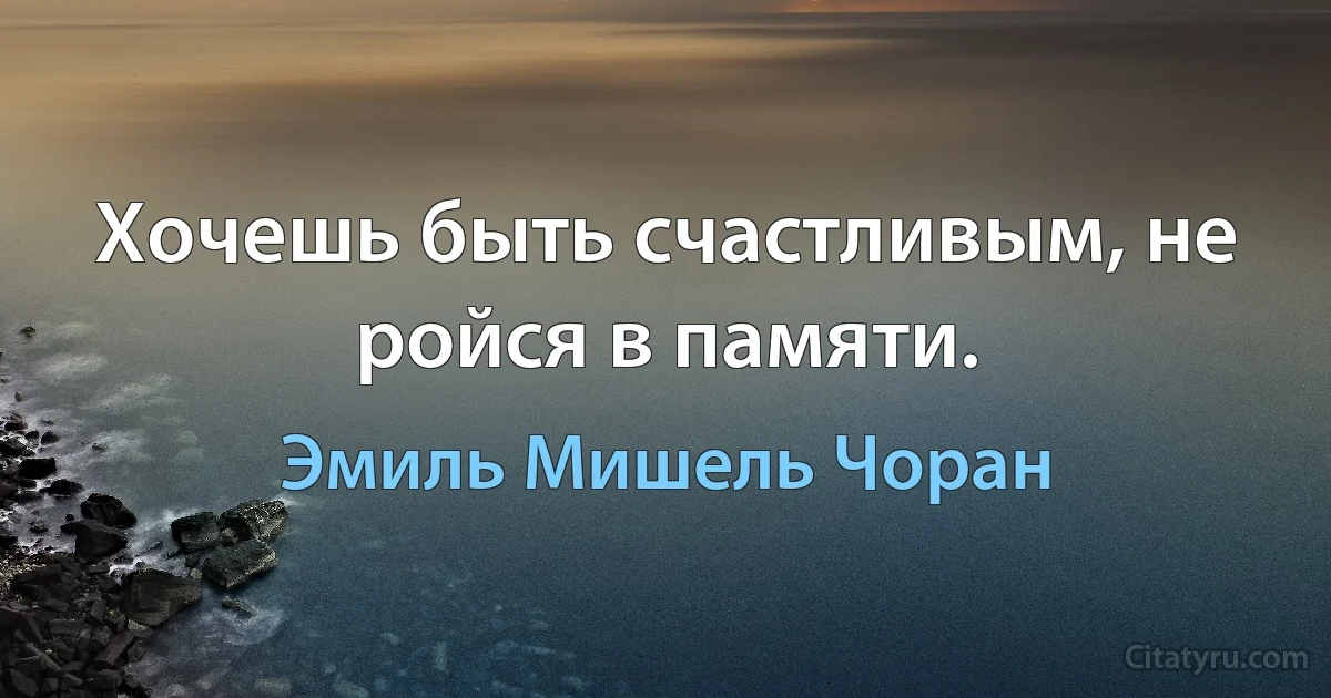 Хочешь быть счастливым, не ройся в памяти. (Эмиль Мишель Чоран)