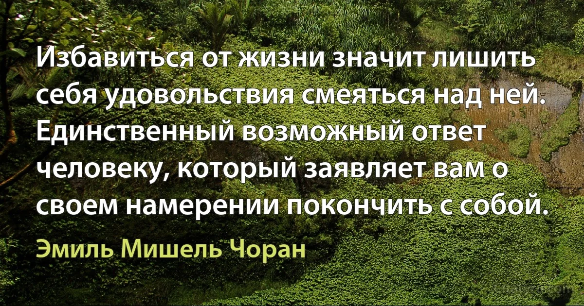 Избавиться от жизни значит лишить себя удовольствия смеяться над ней. Единственный возможный ответ человеку, который заявляет вам о своем намерении покончить с собой. (Эмиль Мишель Чоран)