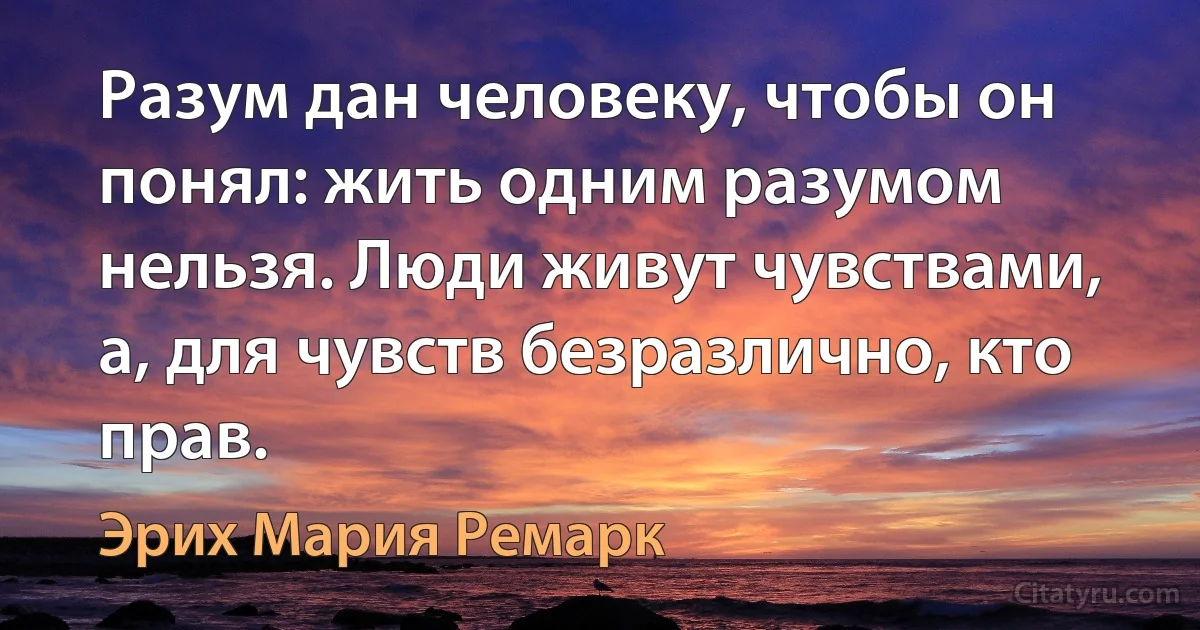 Разум дан человеку, чтобы он понял: жить одним разумом нельзя. Люди живут чувствами, а, для чувств безразлично, кто прав. (Эрих Мария Ремарк)