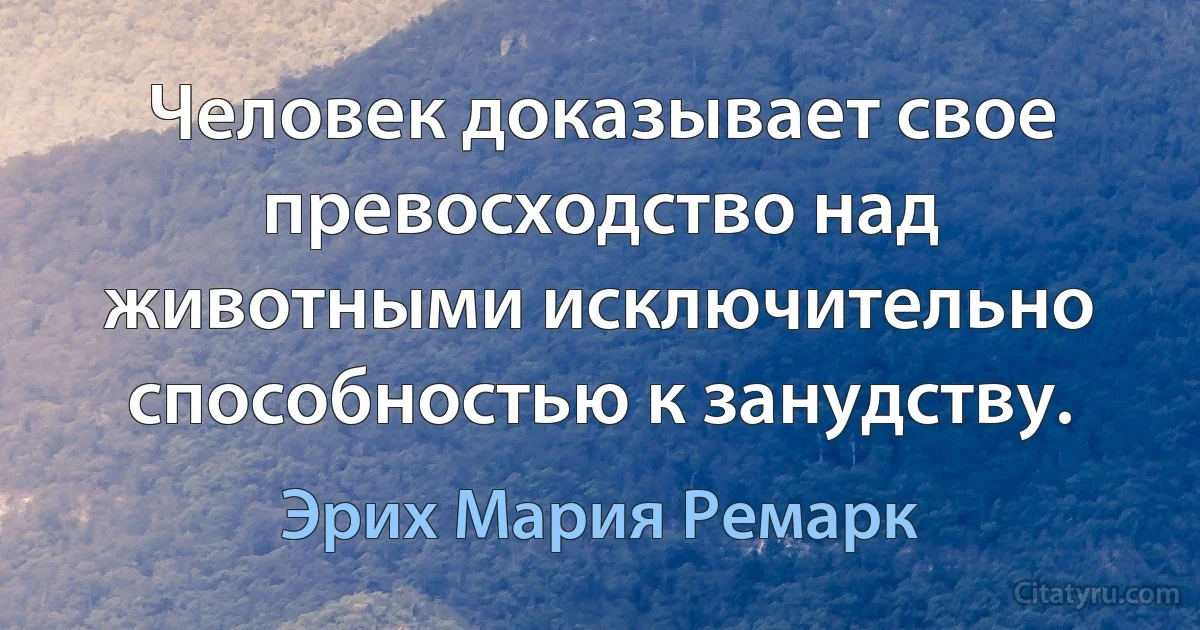 Человек доказывает свое превосходство над животными исключительно способностью к занудству. (Эрих Мария Ремарк)