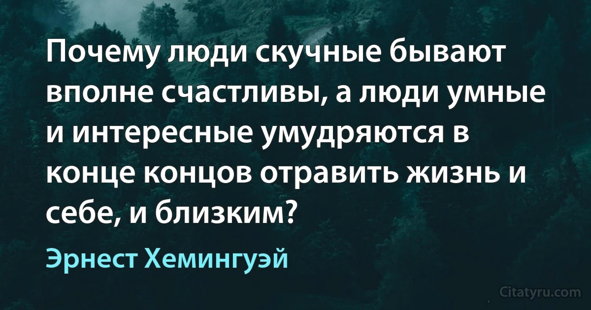 Почему люди скучные бывают вполне счастливы, а люди умные и интересные умудряются в конце концов отравить жизнь и себе, и близким? (Эрнест Хемингуэй)