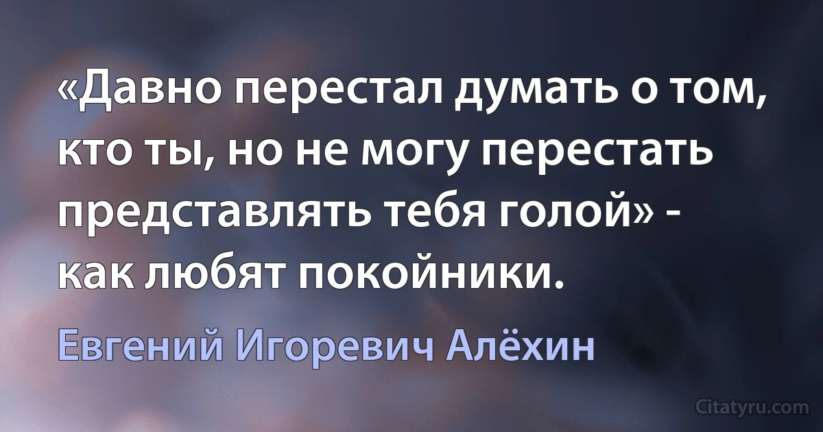 «Давно перестал думать о том, кто ты, но не могу перестать представлять тебя голой» - как любят покойники. (Евгений Игоревич Алёхин)