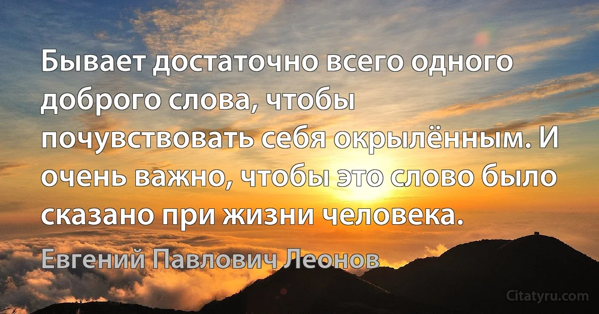 Бывает достаточно всего одного доброго слова, чтобы почувствовать себя окрылённым. И очень важно, чтобы это слово было сказано при жизни человека. (Евгений Павлович Леонов)