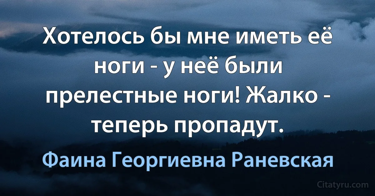 Хотелось бы мне иметь её ноги - у неё были прелестные ноги! Жалко - теперь пропадут. (Фаина Георгиевна Раневская)