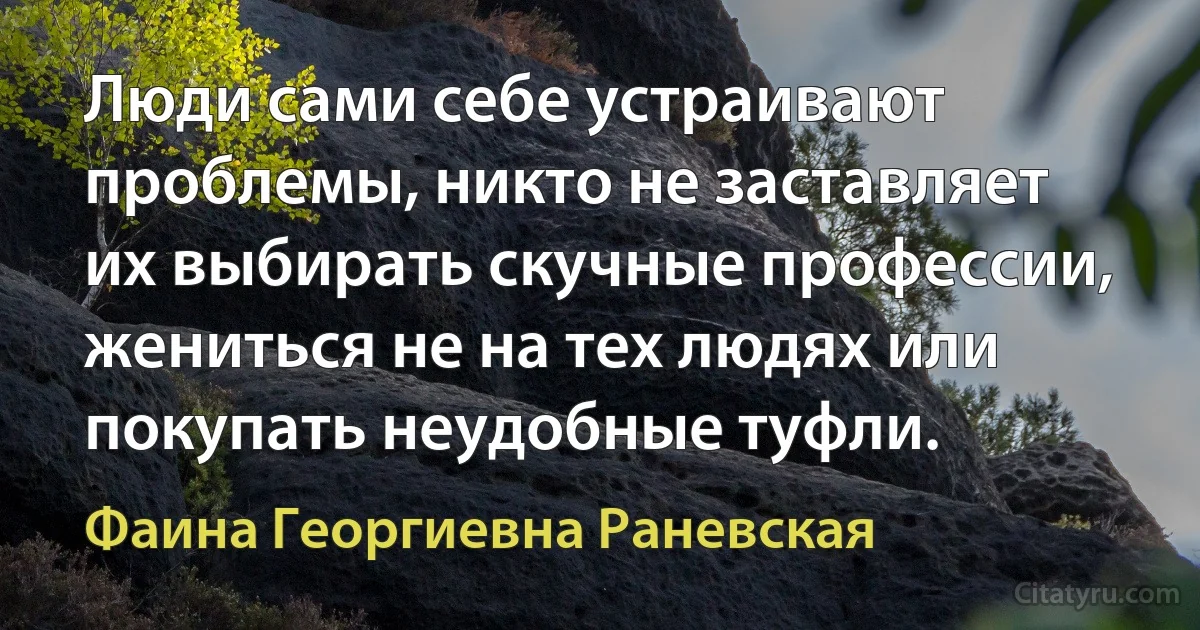 Люди сами себе устраивают проблемы, никто не заставляет их выбирать скучные профессии, жениться не на тех людях или покупать неудобные туфли. (Фаина Георгиевна Раневская)