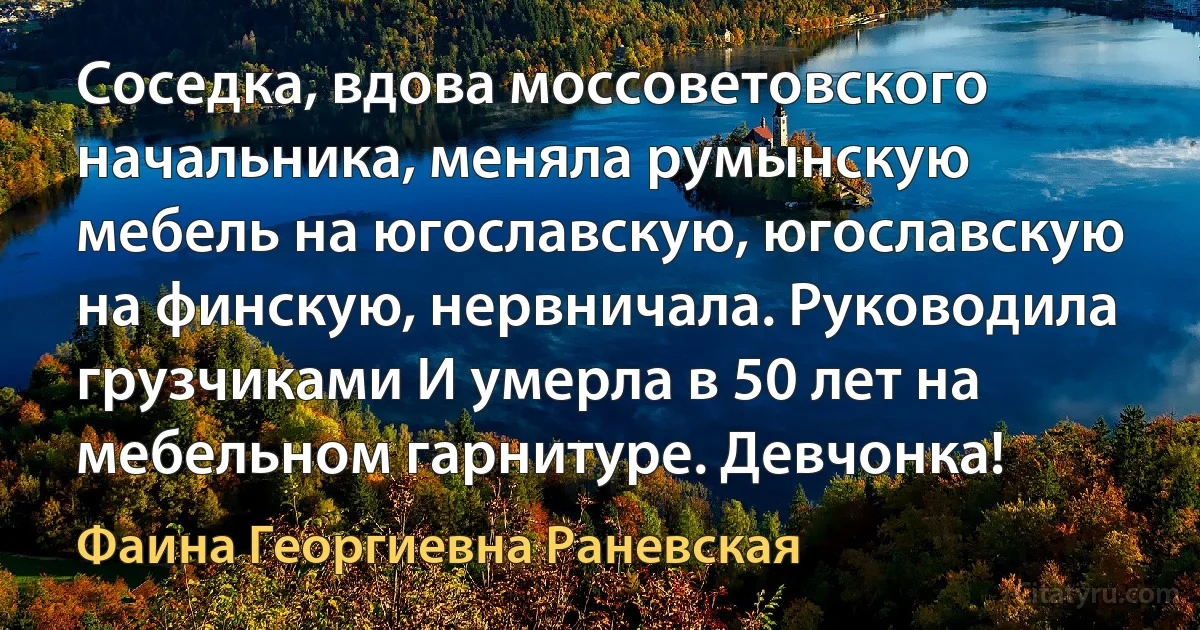 Соседка, вдова моссоветовского начальника, меняла румынскую мебель на югославскую, югославскую на финскую, нервничала. Руководила грузчиками И умерла в 50 лет на мебельном гарнитуре. Девчонка! (Фаина Георгиевна Раневская)