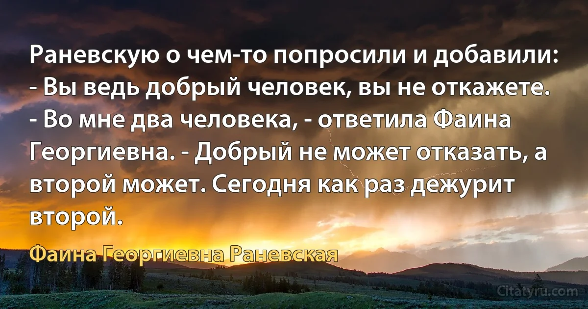 Раневскую о чем-то попросили и добавили:
- Вы ведь добрый человек, вы не откажете.
- Во мне два человека, - ответила Фаина Георгиевна. - Добрый не может отказать, а второй может. Сегодня как раз дежурит второй. (Фаина Георгиевна Раневская)