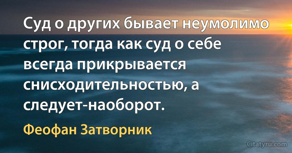 Суд о других бывает неумолимо строг, тогда как суд о себе всегда прикрывается снисходительностью, а следует-наоборот. (Феофан Затворник)