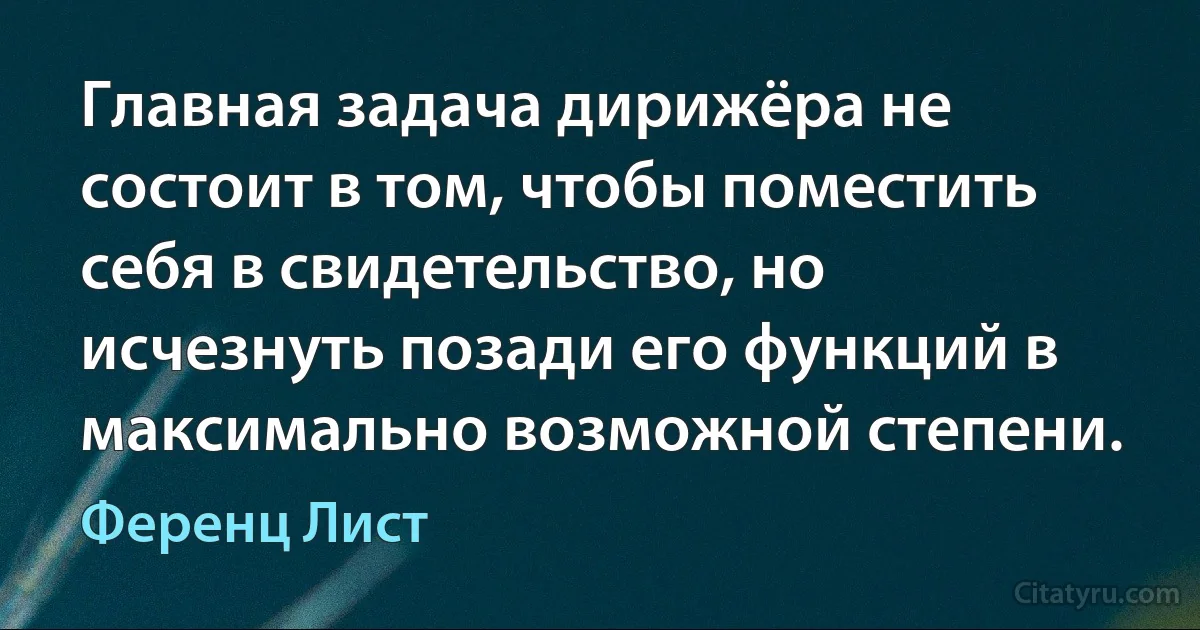 Главная задача дирижёра не состоит в том, чтобы поместить себя в свидетельство, но исчезнуть позади его функций в максимально возможной степени. (Ференц Лист)