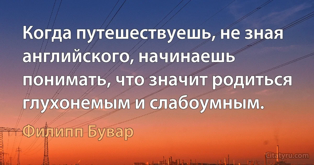 Когда путешествуешь, не зная английского, начинаешь понимать, что значит родиться глухонемым и слабоумным. (Филипп Бувар)