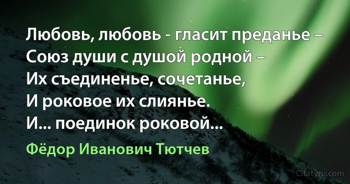 Любовь, любовь - гласит преданье –
Союз души с душой родной –
Их съединенье, сочетанье,
И роковое их слиянье.
И... поединок роковой... (Фёдор Иванович Тютчев)