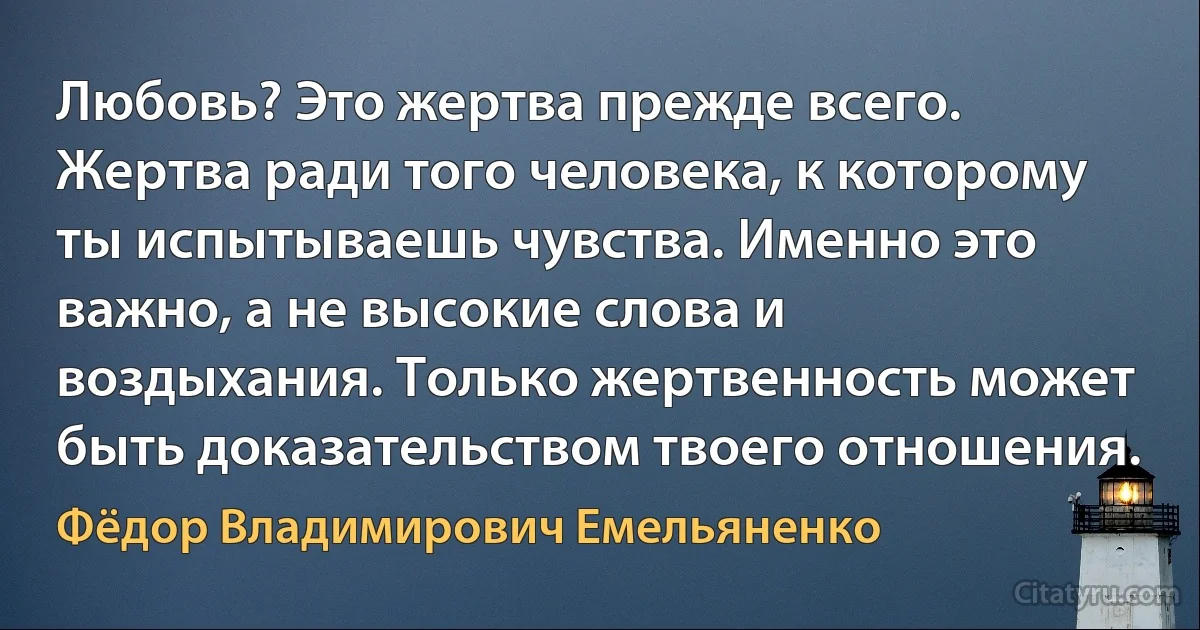 Любовь? Это жертва прежде всего. Жертва ради того человека, к которому ты испытываешь чувства. Именно это важно, а не высокие слова и воздыхания. Только жертвенность может быть доказательством твоего отношения. (Фёдор Владимирович Емельяненко)