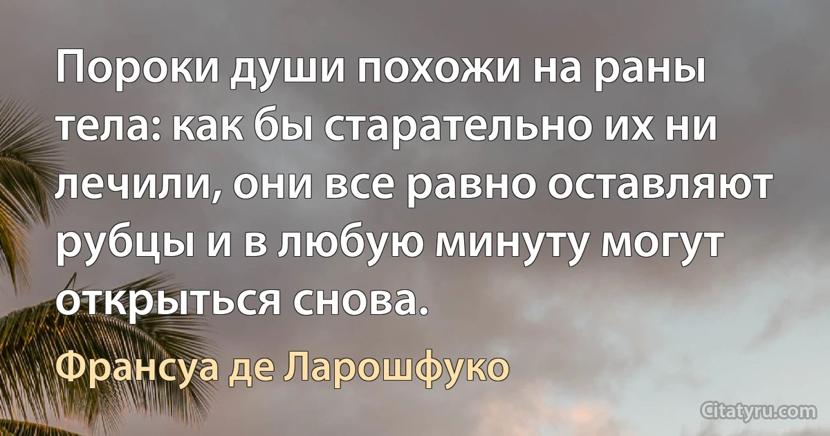 Пороки души похожи на раны тела: как бы старательно их ни лечили, они все равно оставляют рубцы и в любую минуту могут открыться снова. (Франсуа де Ларошфуко)