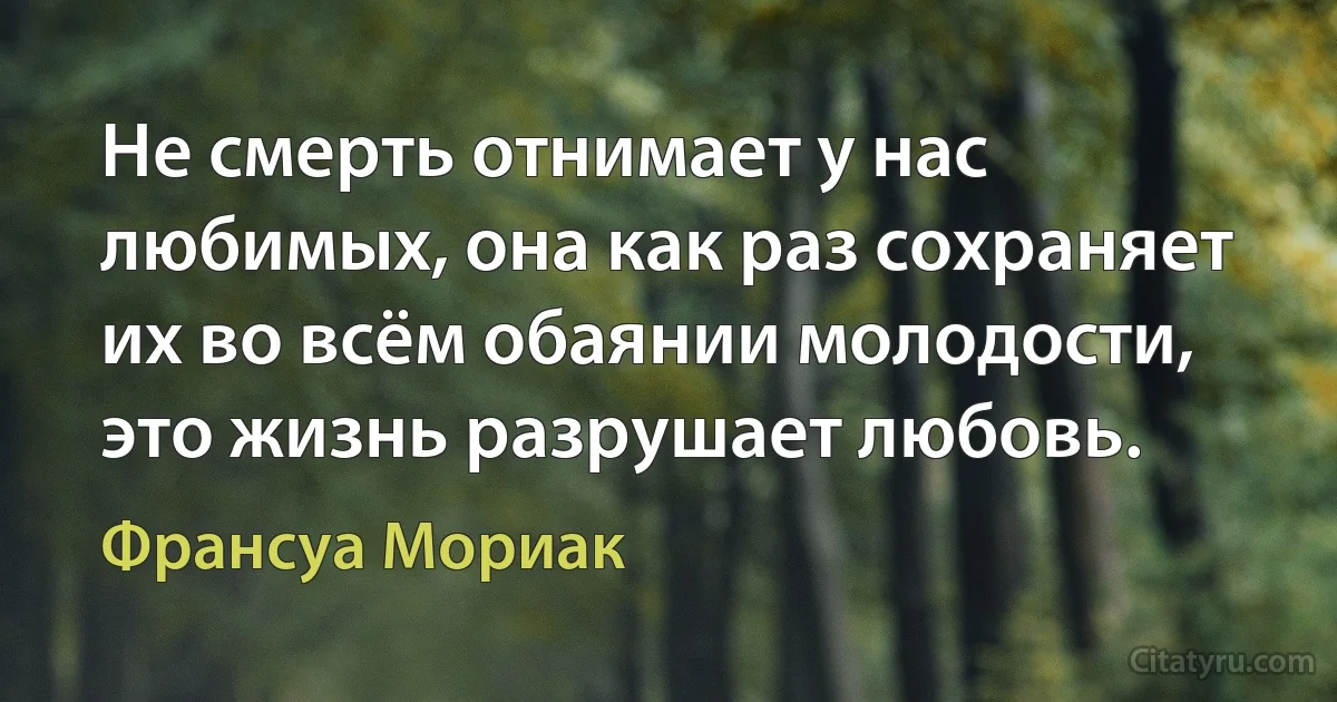 Не смерть отнимает у нас любимых, она как раз сохраняет их во всём обаянии молодости, это жизнь разрушает любовь. (Франсуа Мориак)