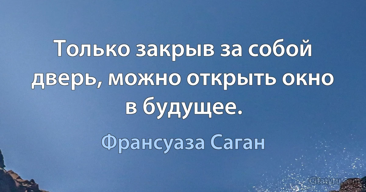 Только закрыв за собой дверь, можно открыть окно в будущее. (Франсуаза Саган)