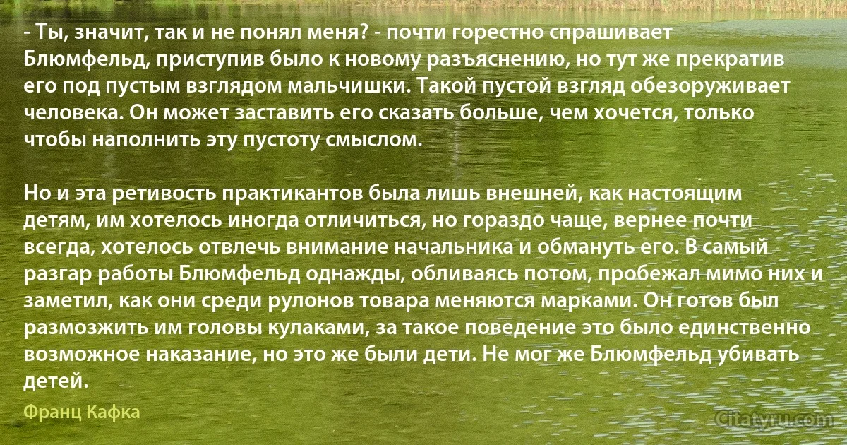 - Ты, значит, так и не понял меня? - почти горестно спрашивает Блюмфельд, приступив было к новому разъяснению, но тут же прекратив его под пустым взглядом мальчишки. Такой пустой взгляд обезоруживает человека. Он может заставить его сказать больше, чем хочется, только чтобы наполнить эту пустоту смыслом.

Но и эта ретивость практикантов была лишь внешней, как настоящим детям, им хотелось иногда отличиться, но гораздо чаще, вернее почти всегда, хотелось отвлечь внимание начальника и обмануть его. В самый разгар работы Блюмфельд однажды, обливаясь потом, пробежал мимо них и заметил, как они среди рулонов товара меняются марками. Он готов был размозжить им головы кулаками, за такое поведение это было единственно возможное наказание, но это же были дети. Не мог же Блюмфельд убивать детей. (Франц Кафка)