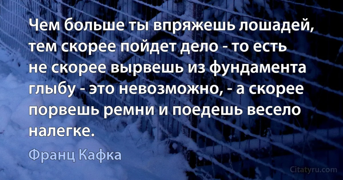 Чем больше ты впряжешь лошадей, тем скорее пойдет дело - то есть не скорее вырвешь из фундамента глыбу - это невозможно, - а скорее порвешь ремни и поедешь весело налегке. (Франц Кафка)