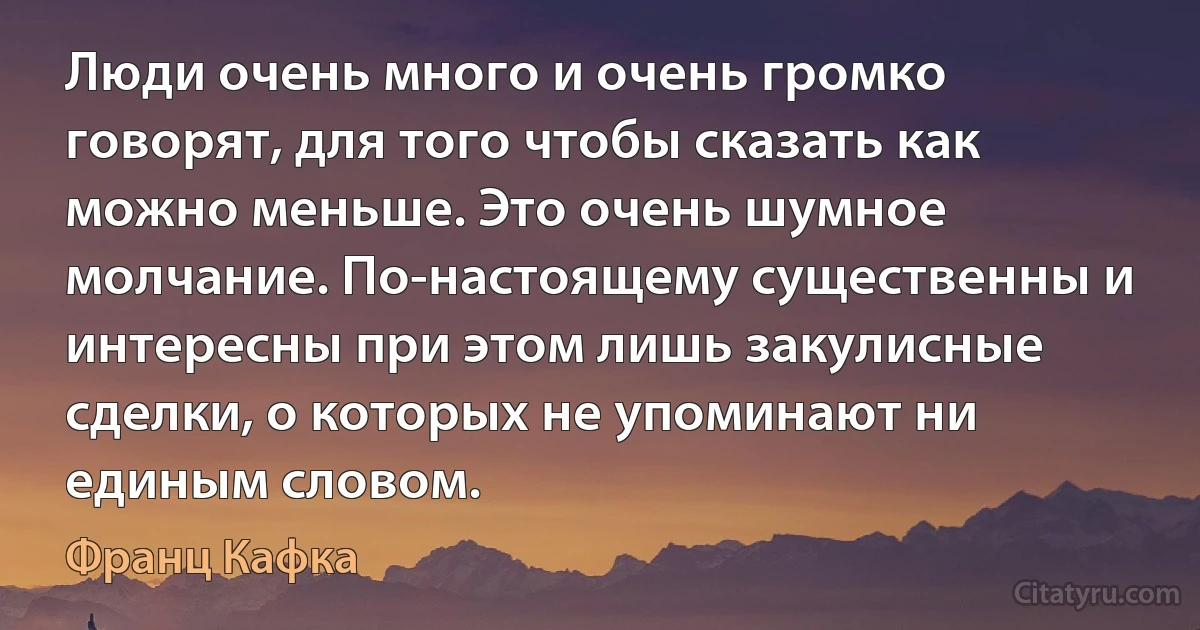 Люди очень много и очень громко говорят, для того чтобы сказать как можно меньше. Это очень шумное молчание. По-настоящему существенны и интересны при этом лишь закулисные сделки, о которых не упоминают ни единым словом. (Франц Кафка)