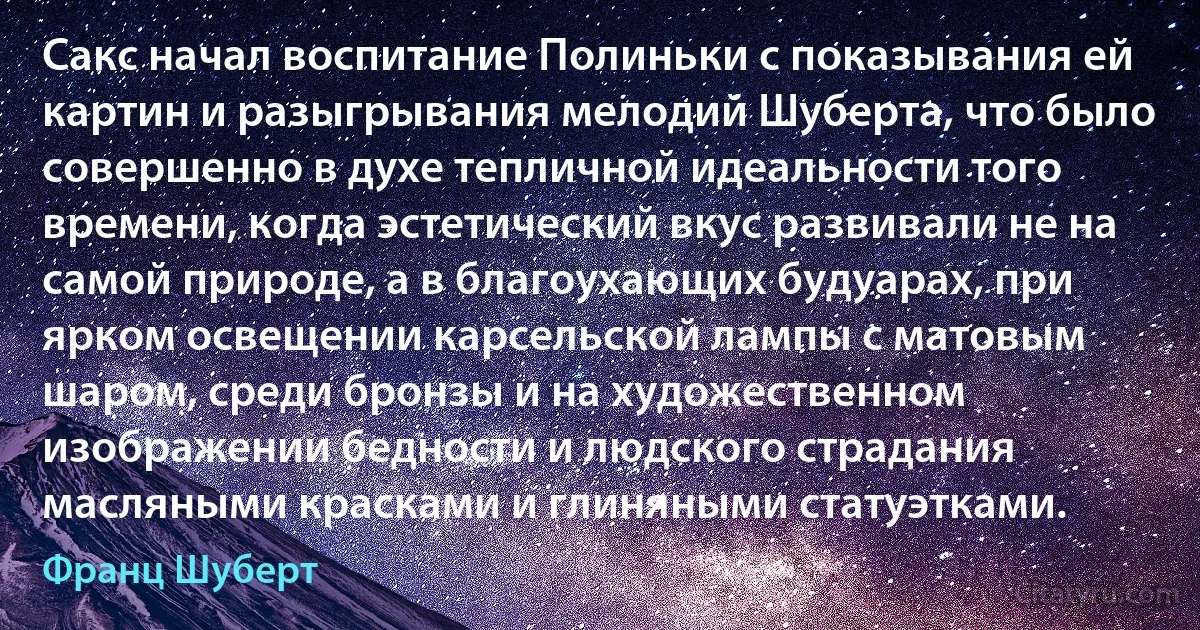 Сакс начал воспитание Полиньки с показывания ей картин и разыгрывания мелодий Шуберта, что было совершенно в духе тепличной идеальности того времени, когда эстетический вкус развивали не на самой природе, а в благоухающих будуарах, при ярком освещении карсельской лампы с матовым шаром, среди бронзы и на художественном изображении бедности и людского страдания масляными красками и глиняными статуэтками. (Франц Шуберт)