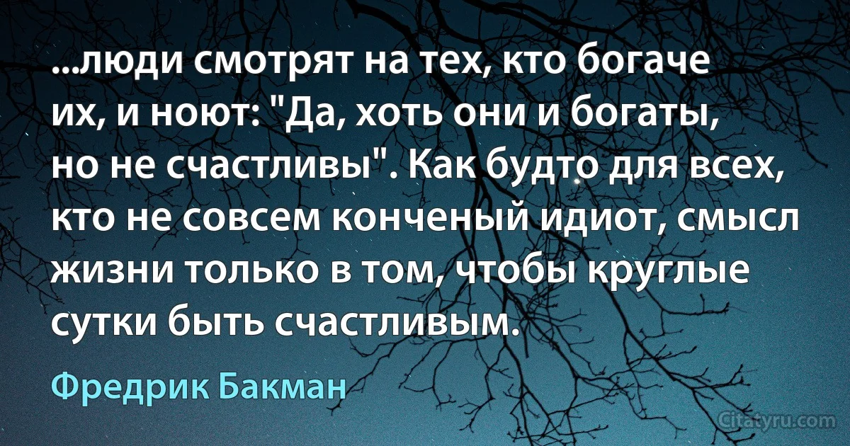 ...люди смотрят на тех, кто богаче их, и ноют: "Да, хоть они и богаты, но не счастливы". Как будто для всех, кто не совсем конченый идиот, смысл жизни только в том, чтобы круглые сутки быть счастливым. (Фредрик Бакман)