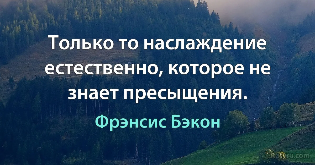 Только то наслаждение естественно, которое не знает пресыщения. (Фрэнсис Бэкон)