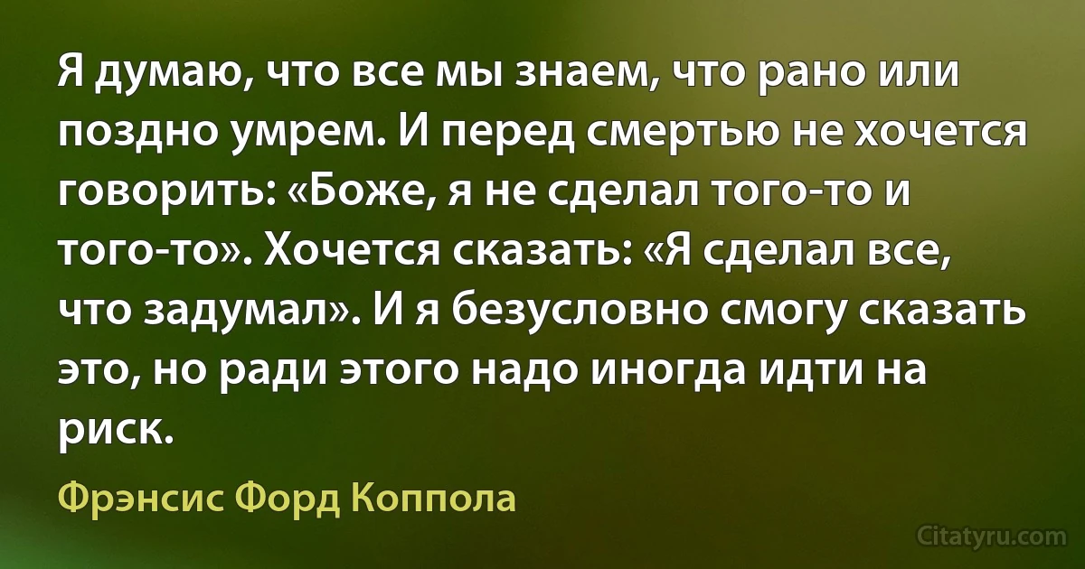 Я думаю, что все мы знаем, что рано или поздно умрем. И перед смертью не хочется говорить: «Боже, я не сделал того-то и того-то». Хочется сказать: «Я сделал все, что задумал». И я безусловно смогу сказать это, но ради этого надо иногда идти на риск. (Фрэнсис Форд Коппола)