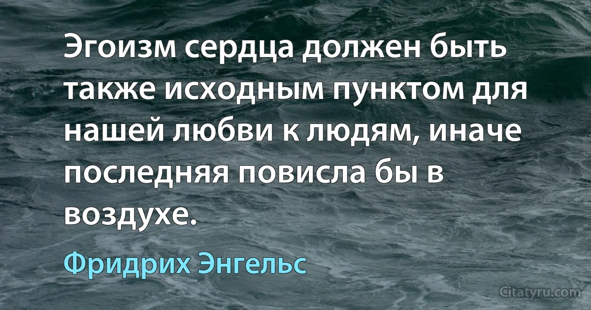 Эгоизм сердца должен быть также исходным пунктом для нашей любви к людям, иначе последняя повисла бы в воздухе. (Фридрих Энгельс)